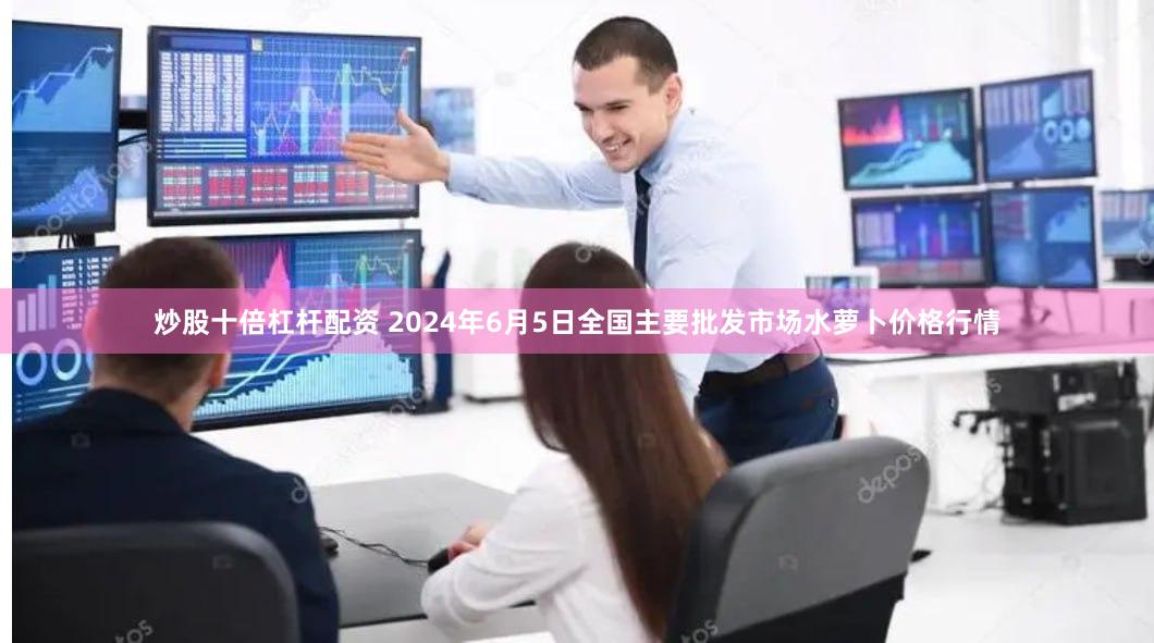 炒股十倍杠杆配资 2024年6月5日全国主要批发市场水萝卜价格行情
