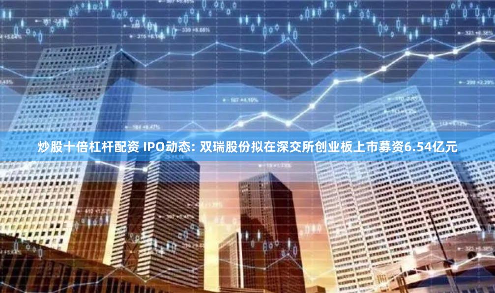 炒股十倍杠杆配资 IPO动态: 双瑞股份拟在深交所创业板上市募资6.54亿元