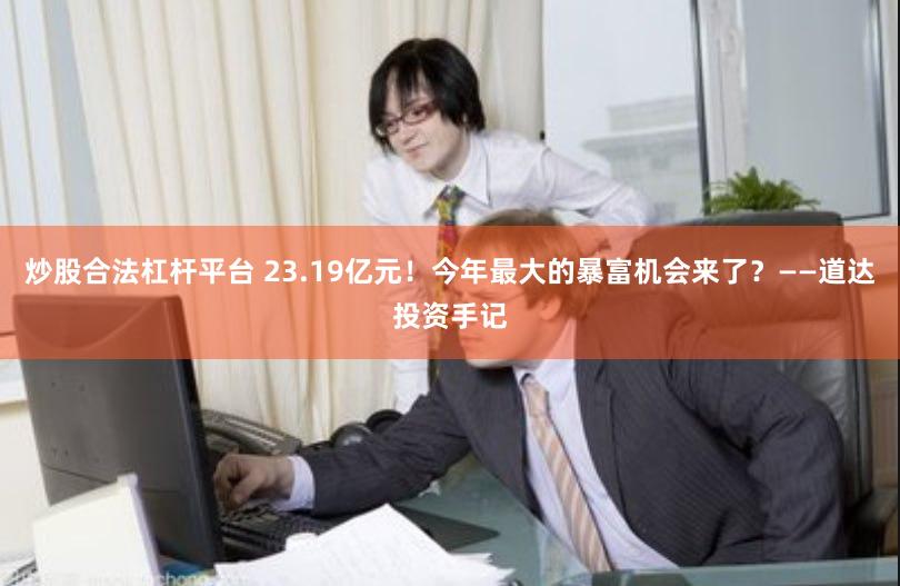 炒股合法杠杆平台 23.19亿元！今年最大的暴富机会来了？——道达投资手记