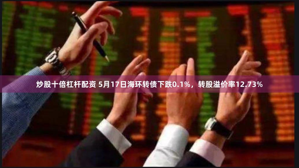 炒股十倍杠杆配资 5月17日海环转债下跌0.1%，转股溢价率12.73%