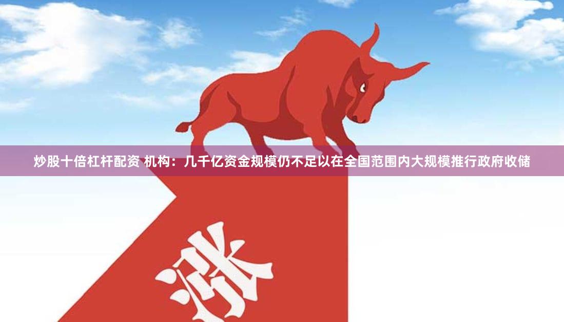 炒股十倍杠杆配资 机构：几千亿资金规模仍不足以在全国范围内大规模推行政府收储