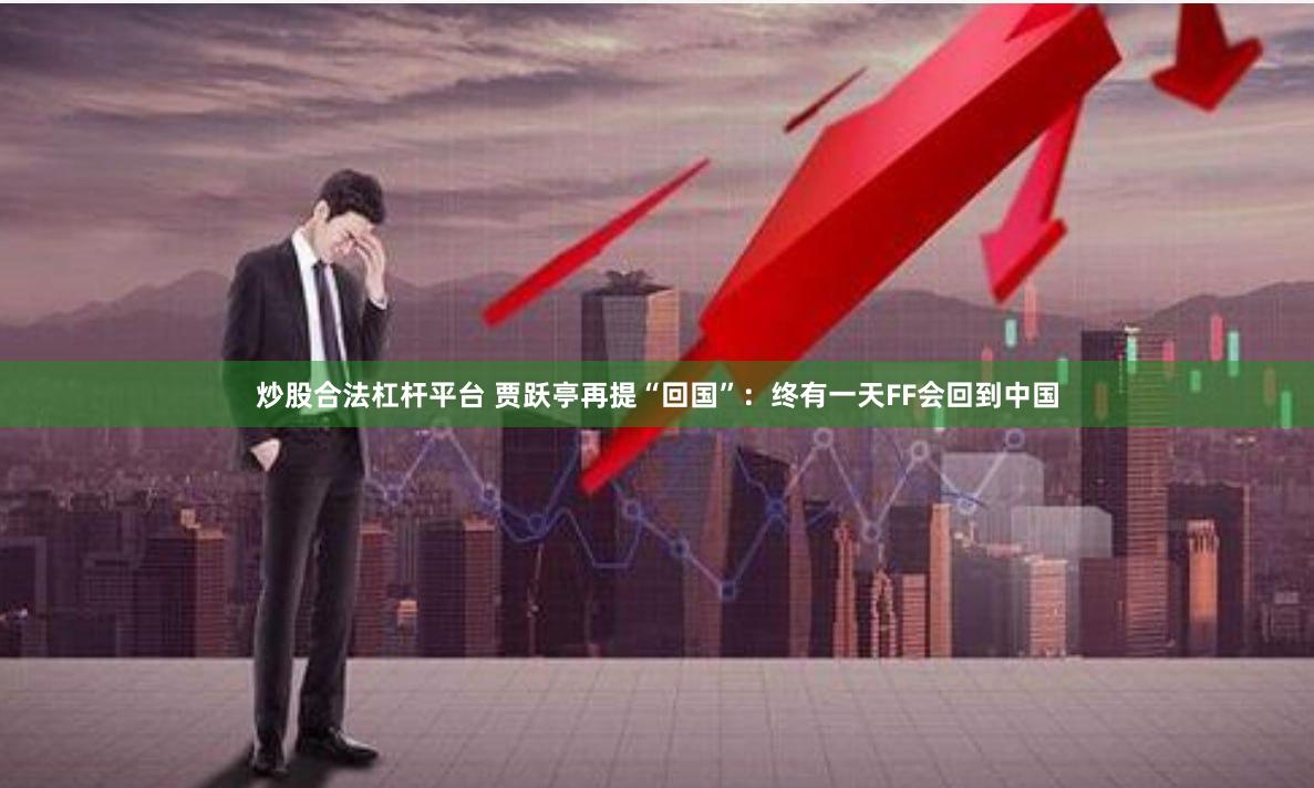 炒股合法杠杆平台 贾跃亭再提“回国”：终有一天FF会回到中国