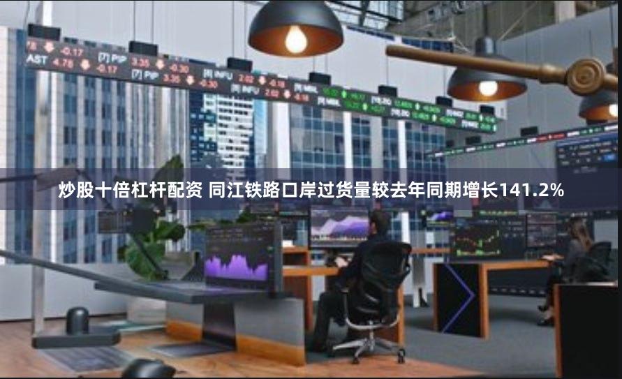 炒股十倍杠杆配资 同江铁路口岸过货量较去年同期增长141.2%