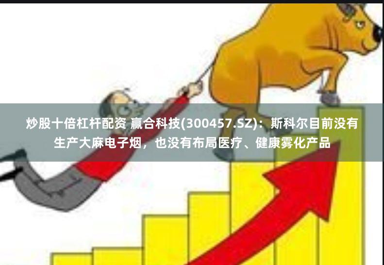 炒股十倍杠杆配资 赢合科技(300457.SZ)：斯科尔目前没有生产大麻电子烟，也没有布局医疗、健康雾化产品