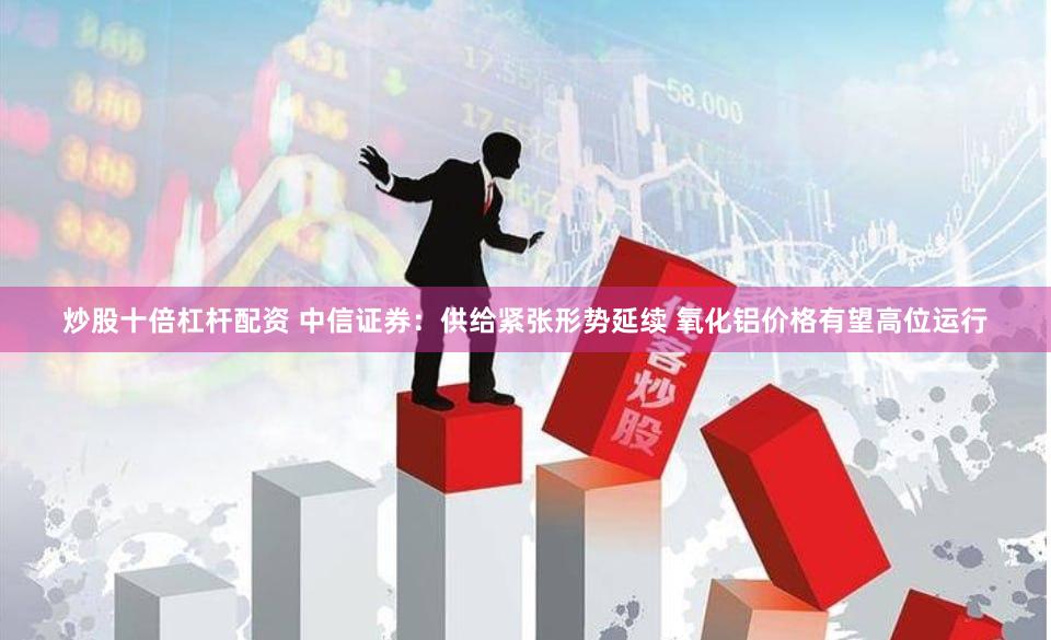 炒股十倍杠杆配资 中信证券：供给紧张形势延续 氧化铝价格有望高位运行