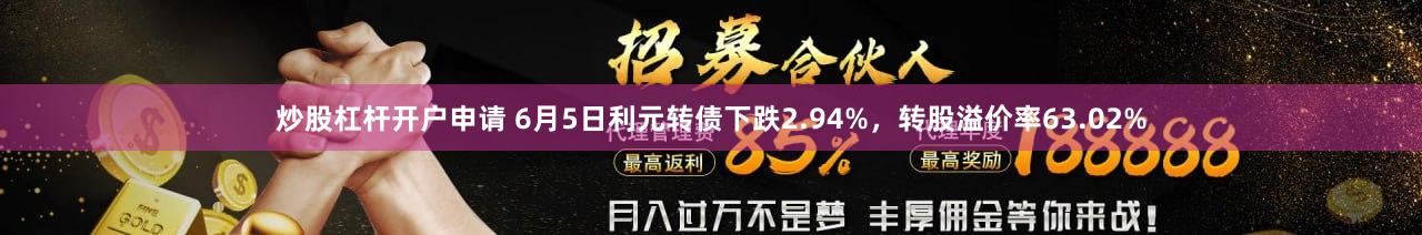 炒股杠杆开户申请 6月5日利元转债下跌2.94%，转股溢价率63.02%
