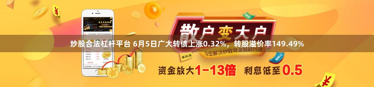 炒股合法杠杆平台 6月5日广大转债上涨0.32%，转股溢价率149.49%