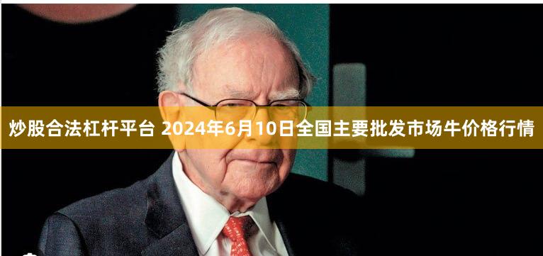 炒股合法杠杆平台 2024年6月10日全国主要批发市场牛价格行情