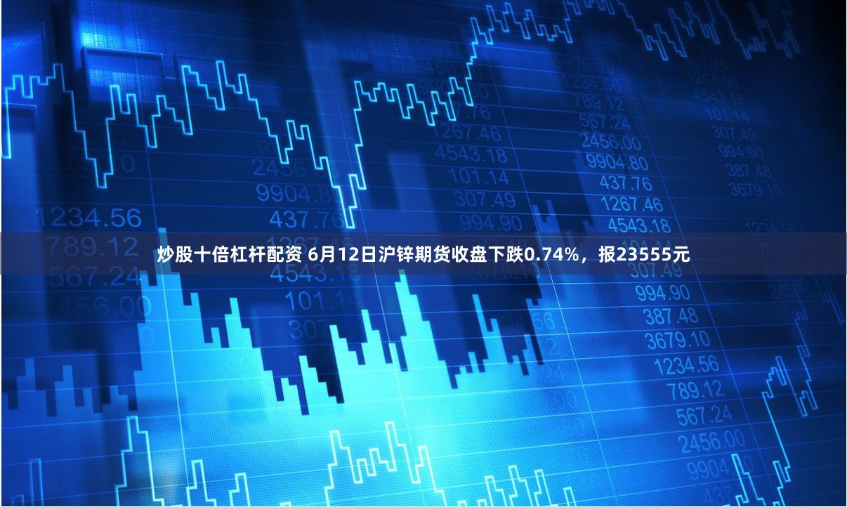 炒股十倍杠杆配资 6月12日沪锌期货收盘下跌0.74%，报23555元