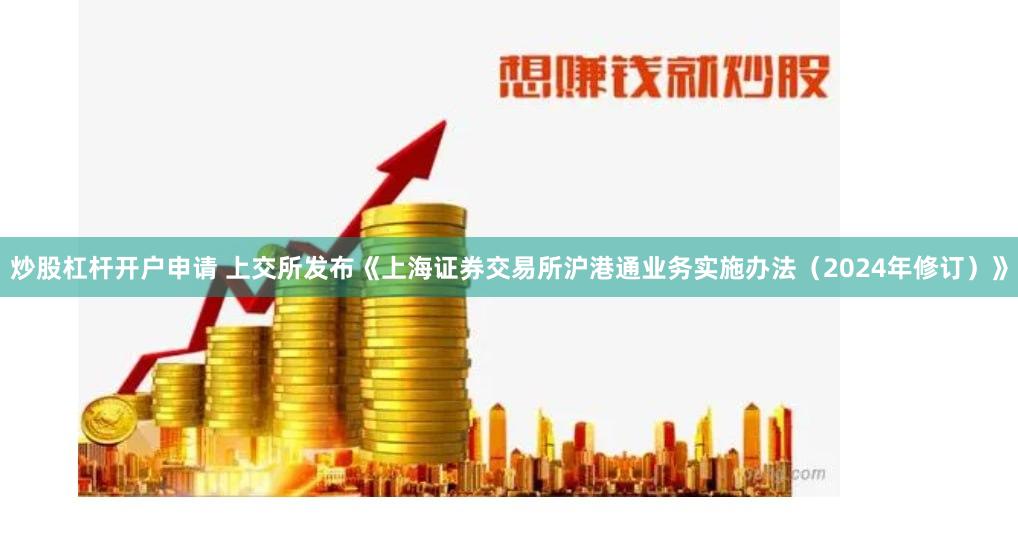 炒股杠杆开户申请 上交所发布《上海证券交易所沪港通业务实施办法（2024年修订）》