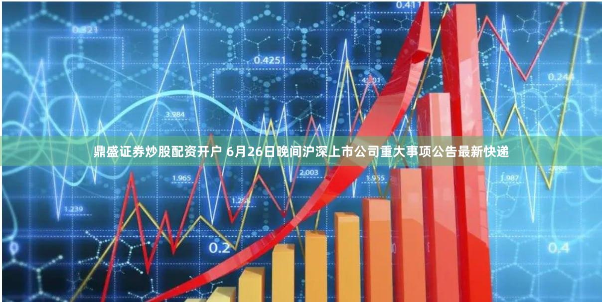 鼎盛证券炒股配资开户 6月26日晚间沪深上市公司重大事项公告最新快递