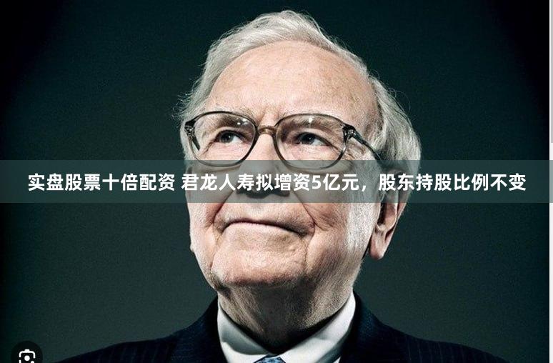实盘股票十倍配资 君龙人寿拟增资5亿元，股东持股比例不变