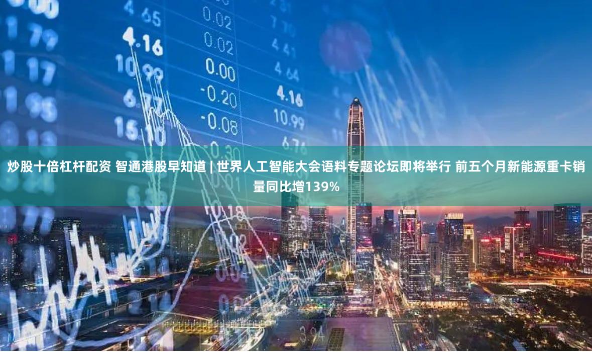 炒股十倍杠杆配资 智通港股早知道 | 世界人工智能大会语料专题论坛即将举行 前五个月新能源重卡销量同比增139%