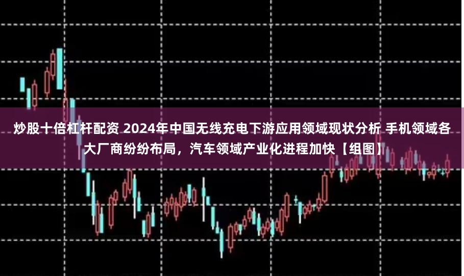 炒股十倍杠杆配资 2024年中国无线充电下游应用领域现状分析 手机领域各大厂商纷纷布局，汽车领域产业化进程加快【组图】
