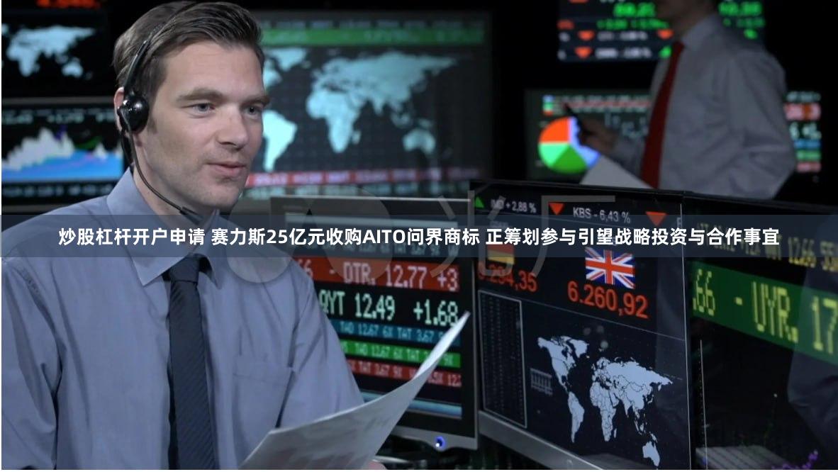 炒股杠杆开户申请 赛力斯25亿元收购AITO问界商标 正筹划参与引望战略投资与合作事宜