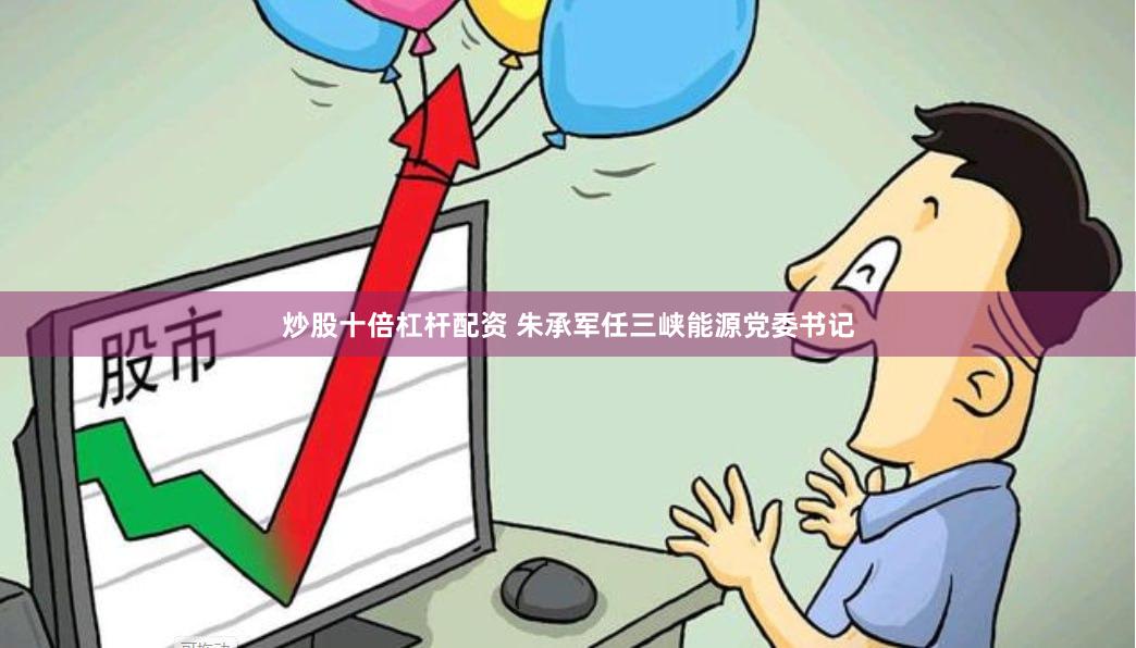炒股十倍杠杆配资 朱承军任三峡能源党委书记