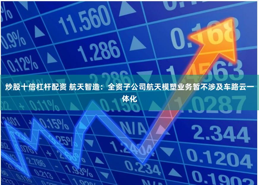 炒股十倍杠杆配资 航天智造：全资子公司航天模塑业务暂不涉及车路云一体化