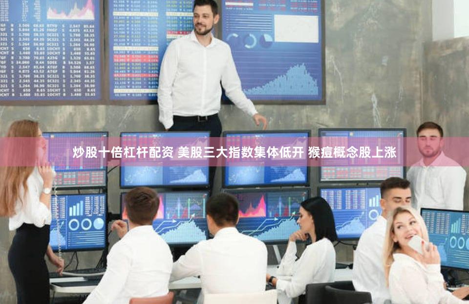 炒股十倍杠杆配资 美股三大指数集体低开 猴痘概念股上涨