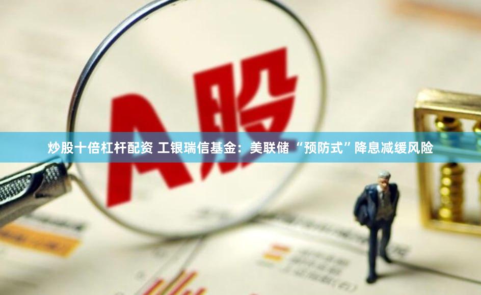 炒股十倍杠杆配资 工银瑞信基金：美联储 “预防式”降息减缓风险