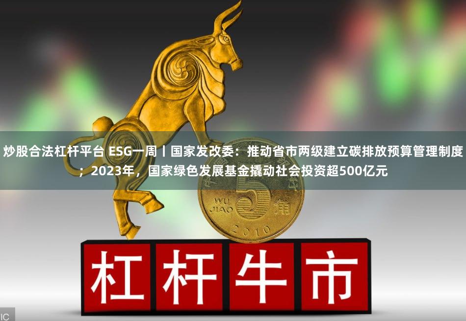 炒股合法杠杆平台 ESG一周丨国家发改委：推动省市两级建立碳排放预算管理制度；2023年，国家绿色发展基金撬动社会投资超500亿元