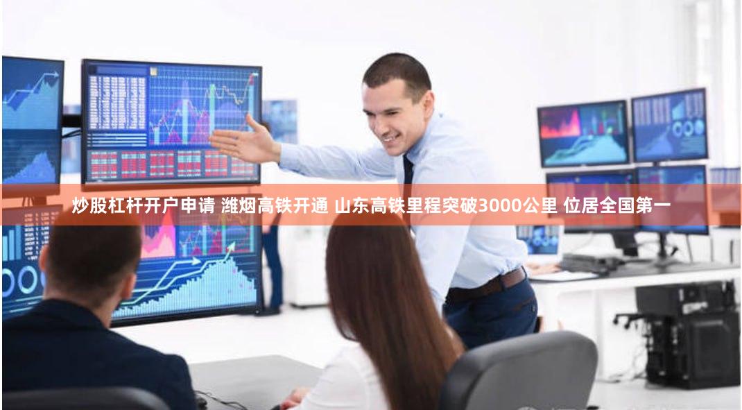 炒股杠杆开户申请 潍烟高铁开通 山东高铁里程突破3000公里 位居全国第一