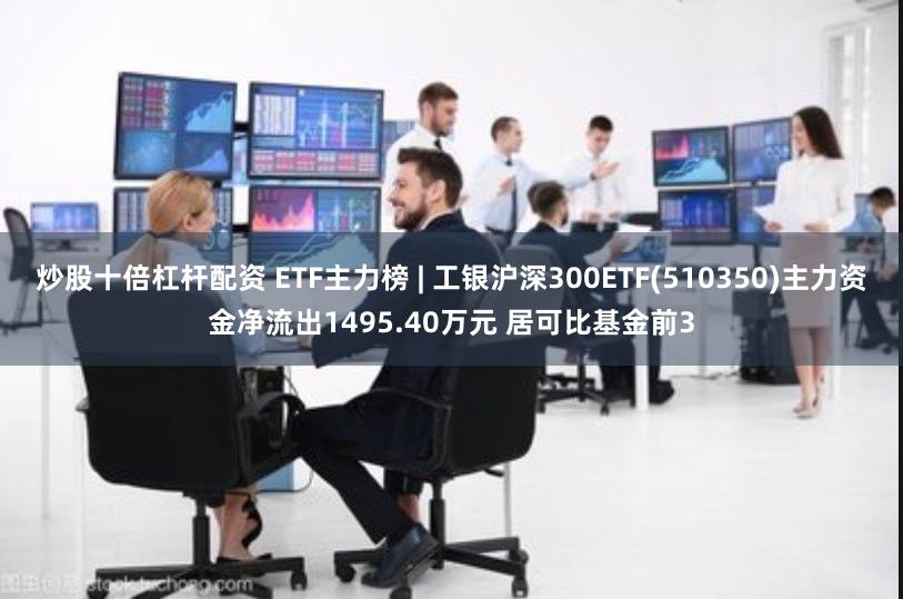 炒股十倍杠杆配资 ETF主力榜 | 工银沪深300ETF(510350)主力资金净流出1495.40万元 居可比基金前3