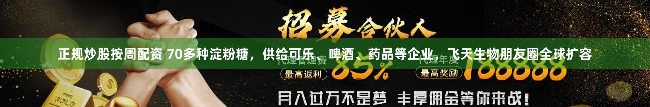 正规炒股按周配资 70多种淀粉糖，供给可乐、啤酒、药品等企业，飞天生物朋友圈全球扩容