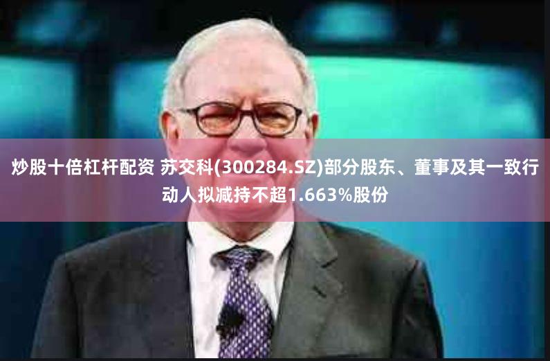 炒股十倍杠杆配资 苏交科(300284.SZ)部分股东、董事及其一致行动人拟减持不超1.663%股份