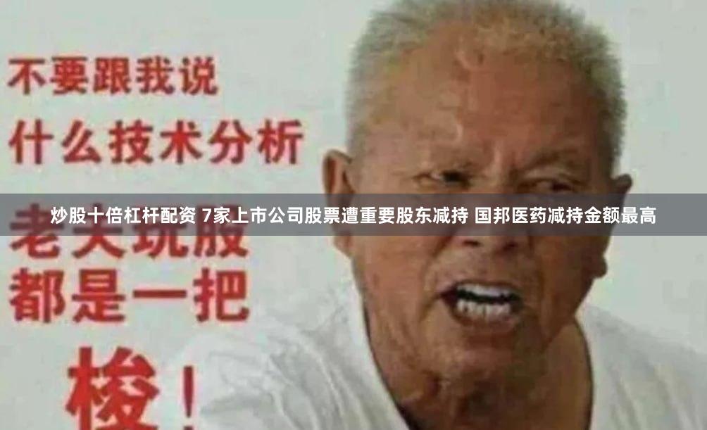 炒股十倍杠杆配资 7家上市公司股票遭重要股东减持 国邦医药减持金额最高