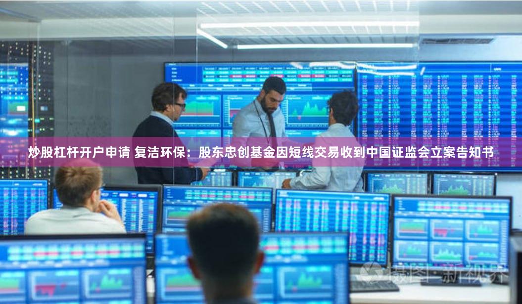 炒股杠杆开户申请 复洁环保：股东忠创基金因短线交易收到中国证监会立案告知书