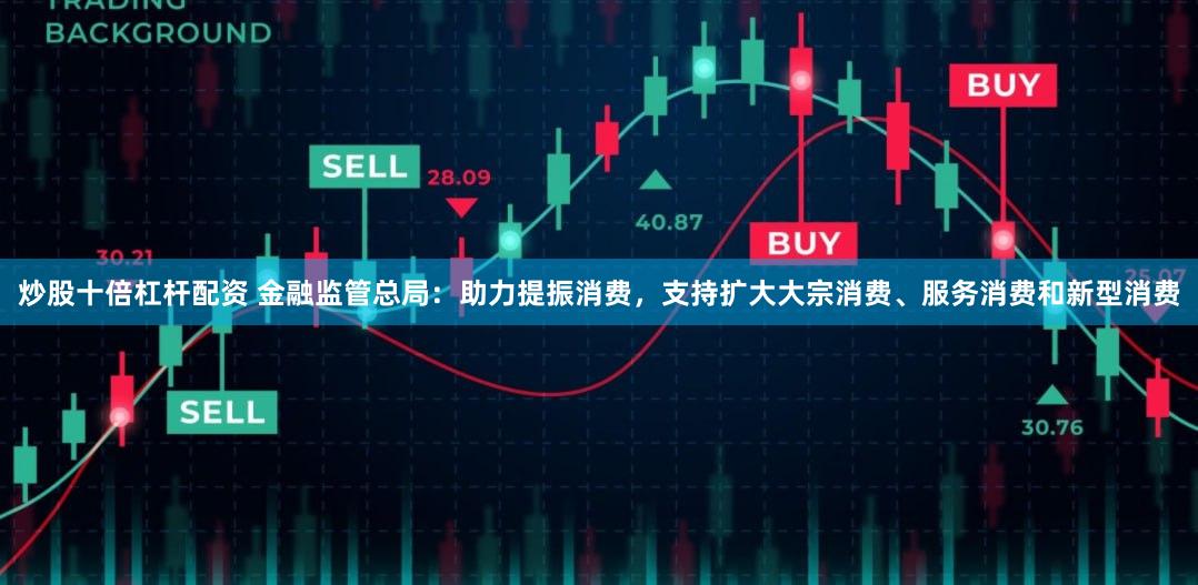 炒股十倍杠杆配资 金融监管总局：助力提振消费，支持扩大大宗消费、服务消费和新型消费