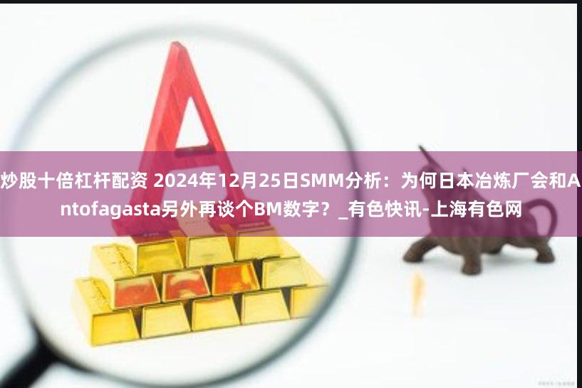 炒股十倍杠杆配资 2024年12月25日SMM分析：为何日本冶炼厂会和Antofagasta另外再谈个BM数字？_有色快讯-上海有色网