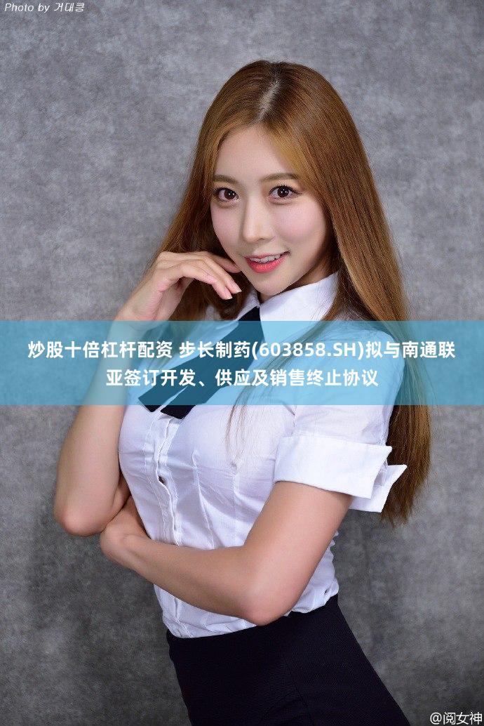 炒股十倍杠杆配资 步长制药(603858.SH)拟与南通联亚签订开发、供应及销售终止协议