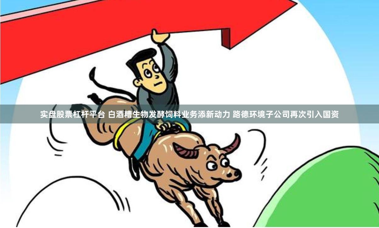 实盘股票杠杆平台 白酒糟生物发酵饲料业务添新动力 路德环境子公司再次引入国资