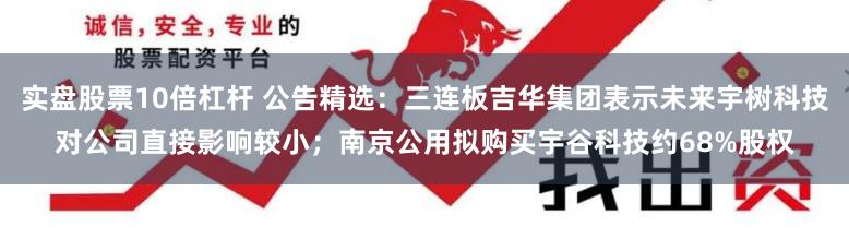 实盘股票10倍杠杆 公告精选：三连板吉华集团表示未来宇树科技对公司直接影响较小；南京公用拟购买宇谷科技约68%股权