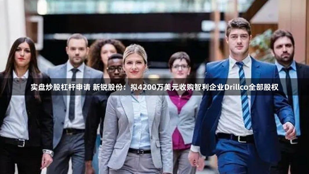 实盘炒股杠杆申请 新锐股份：拟4200万美元收购智利企业Drillco全部股权