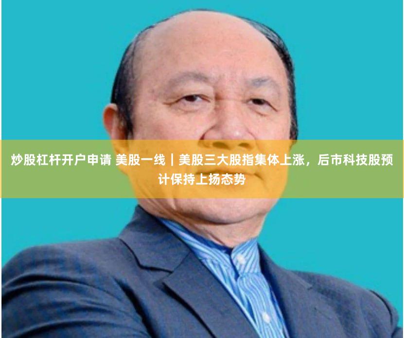 炒股杠杆开户申请 美股一线｜美股三大股指集体上涨，后市科技股预计保持上扬态势