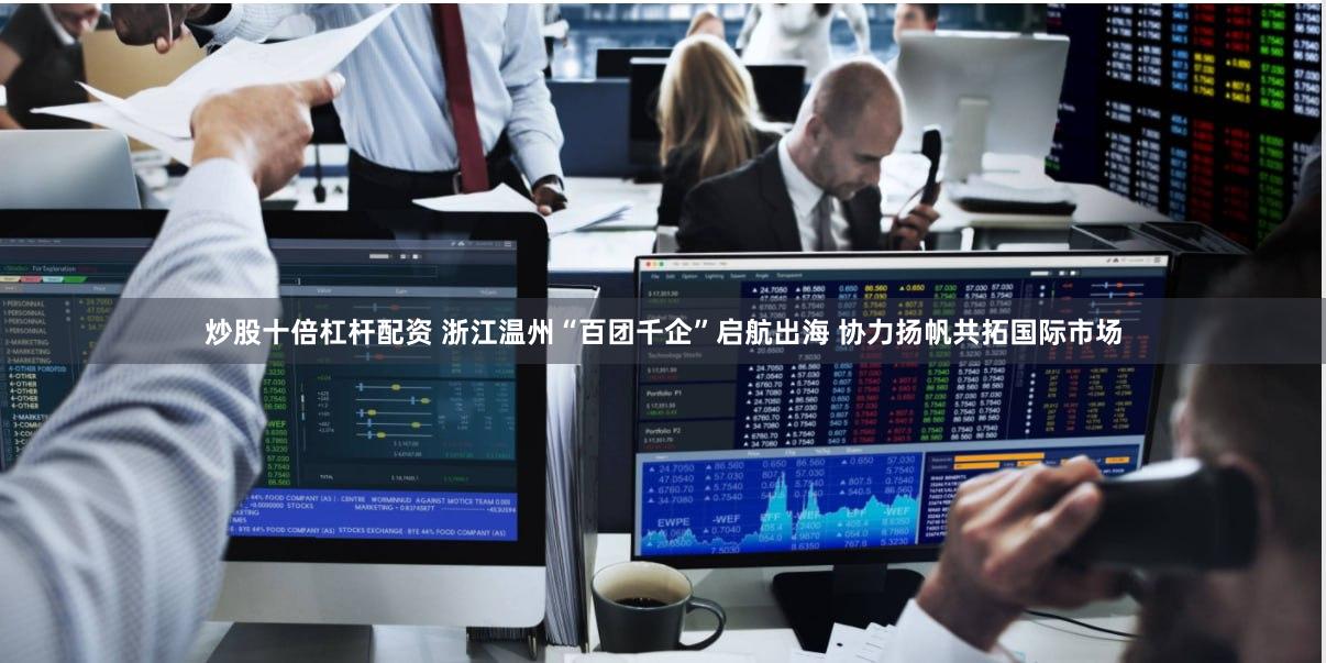 炒股十倍杠杆配资 浙江温州“百团千企”启航出海 协力扬帆共拓国际市场