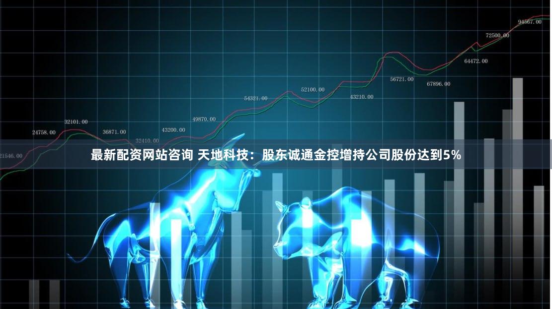 最新配资网站咨询 天地科技：股东诚通金控增持公司股份达到5%