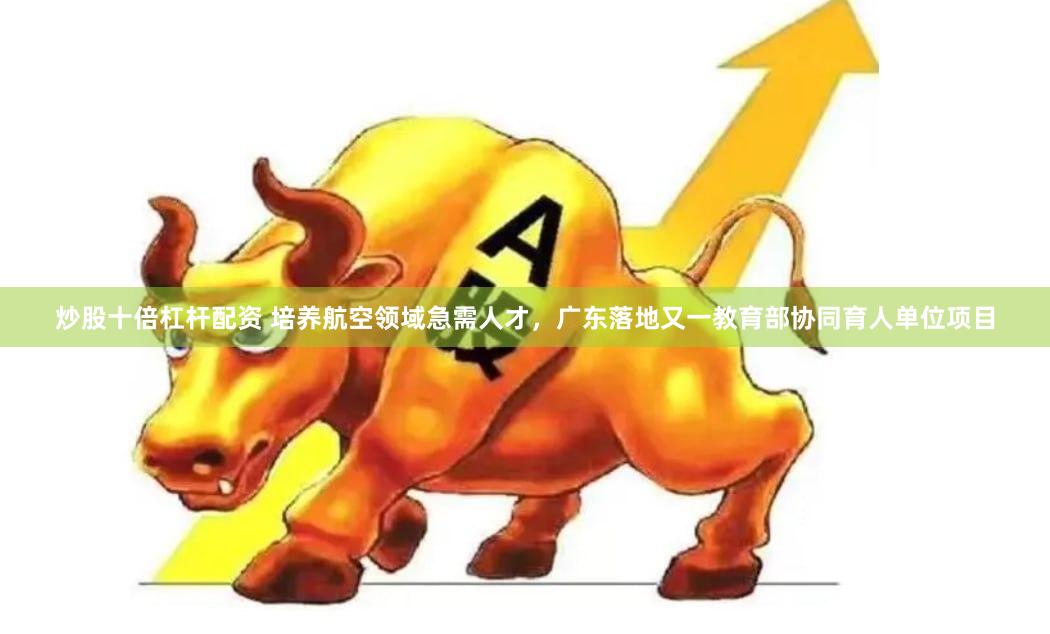 炒股十倍杠杆配资 培养航空领域急需人才，广东落地又一教育部协同育人单位项目