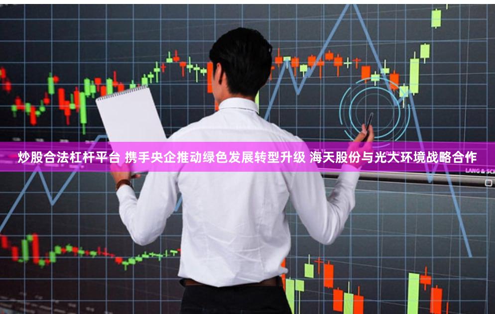 炒股合法杠杆平台 携手央企推动绿色发展转型升级 海天股份与光大环境战略合作