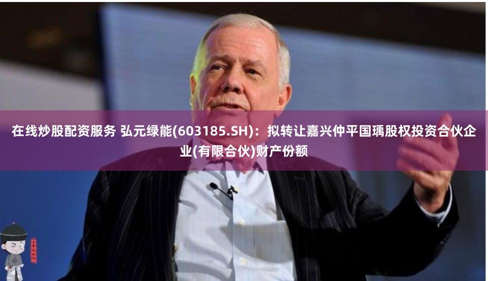 在线炒股配资服务 弘元绿能(603185.SH)：拟转让嘉兴仲平国瑀股权投资合伙企业(有限合伙)财产份额