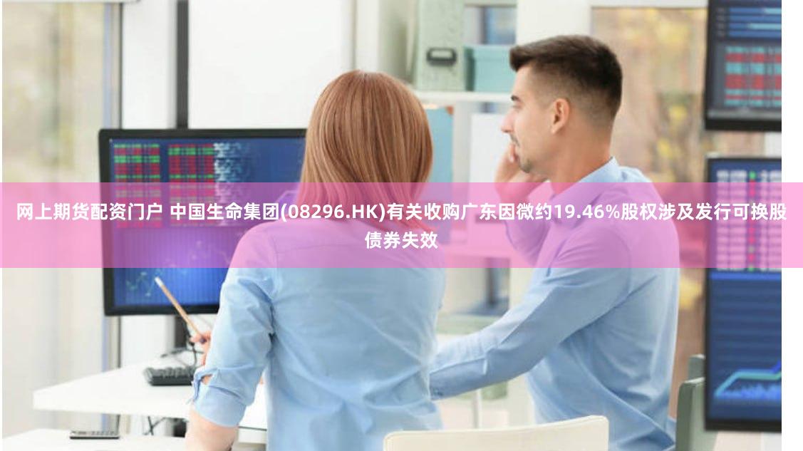 网上期货配资门户 中国生命集团(08296.HK)有关收购广东因微约19.46%股权涉及发行可换股债券失效