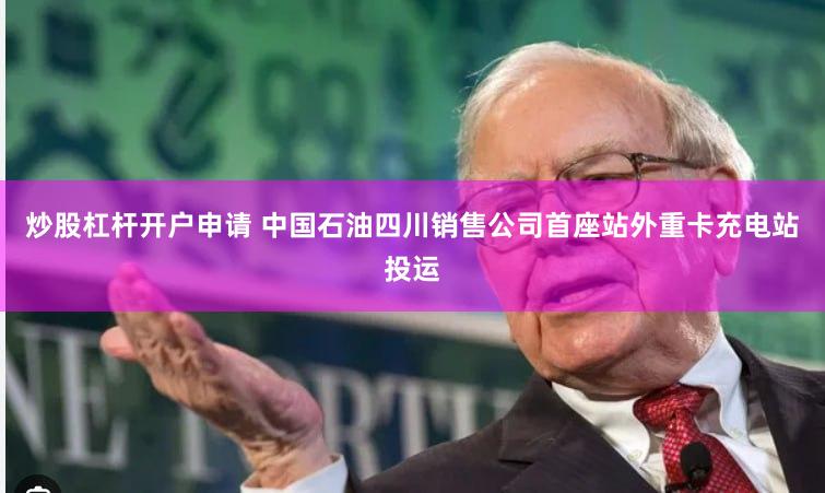 炒股杠杆开户申请 中国石油四川销售公司首座站外重卡充电站投运