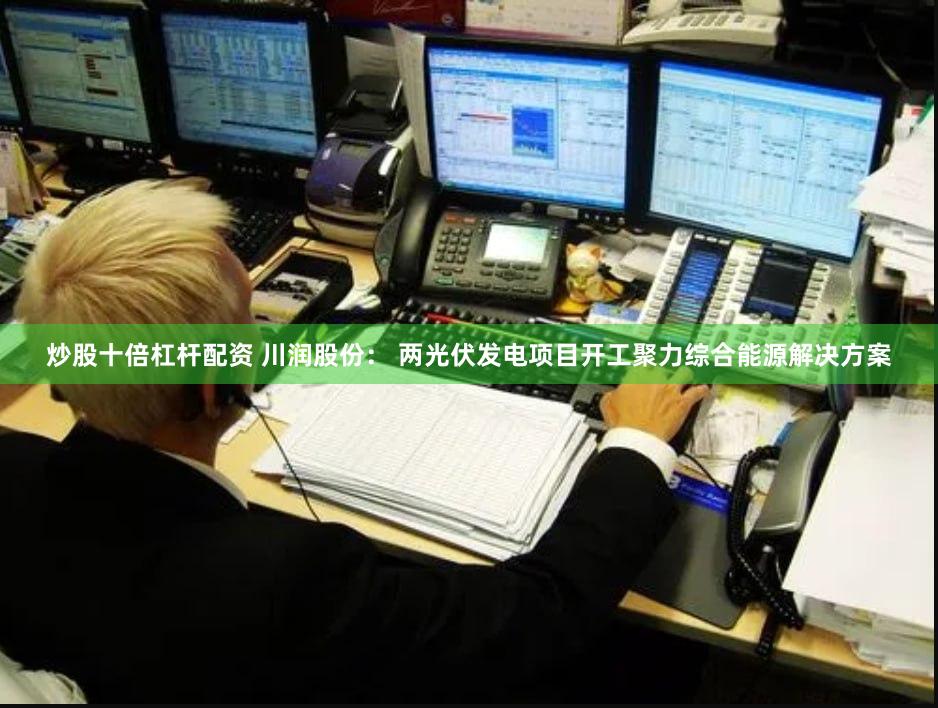 炒股十倍杠杆配资 川润股份： 两光伏发电项目开工聚力综合能源解决方案
