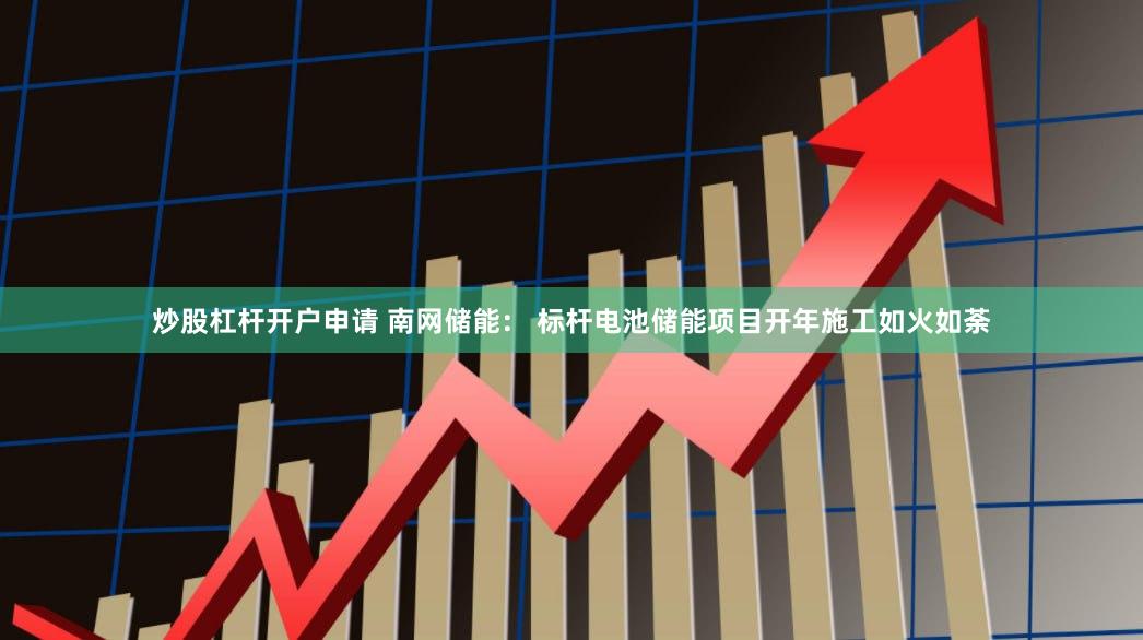 炒股杠杆开户申请 南网储能： 标杆电池储能项目开年施工如火如荼