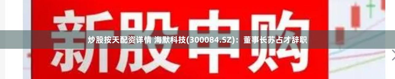 炒股按天配资详情 海默科技(300084.SZ)：董事长苏占才辞职