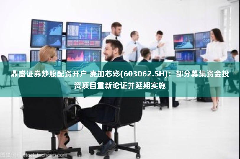 鼎盛证券炒股配资开户 麦加芯彩(603062.SH)：部分募集资金投资项目重新论证并延期实施