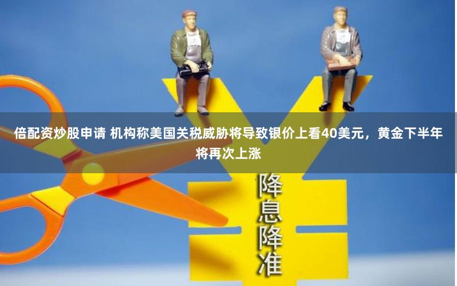 倍配资炒股申请 机构称美国关税威胁将导致银价上看40美元，黄金下半年将再次上涨