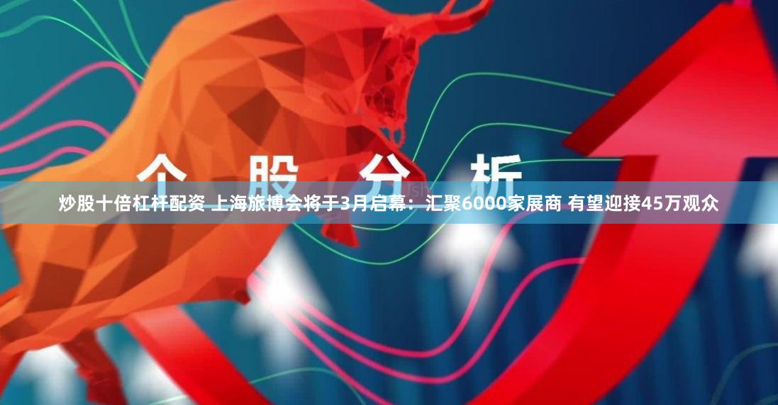 炒股十倍杠杆配资 上海旅博会将于3月启幕：汇聚6000家展商 有望迎接45万观众